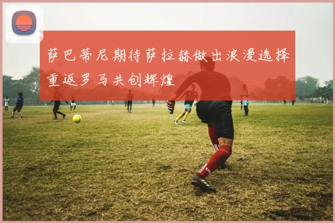 萨巴蒂尼期待萨拉赫做出浪漫选择重返罗马共创辉煌