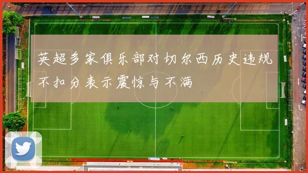 英超多家俱乐部对切尔西历史违规不扣分表示震惊与不满