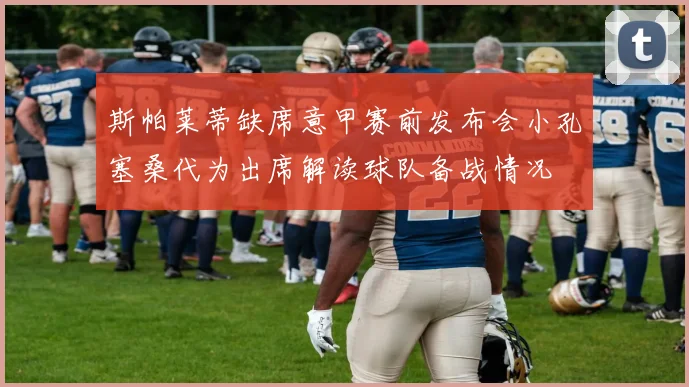 斯帕莱蒂缺席意甲赛前发布会小孔塞桑代为出席解读球队备战情况