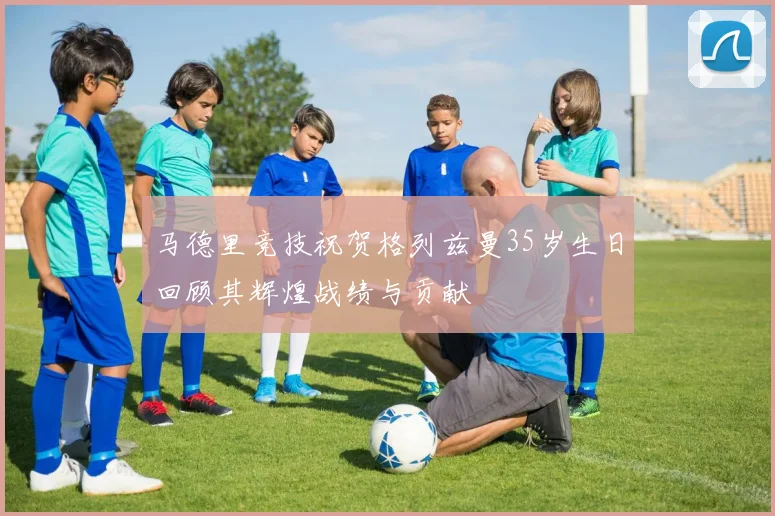马德里竞技祝贺格列兹曼35岁生日回顾其辉煌战绩与贡献
