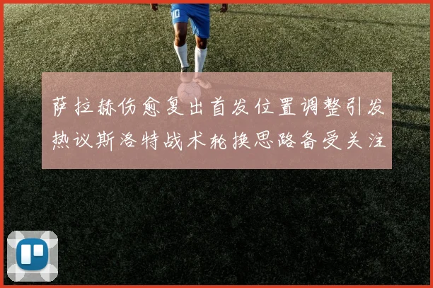 萨拉赫伤愈复出首发位置调整引发热议斯洛特战术轮换思路备受关注