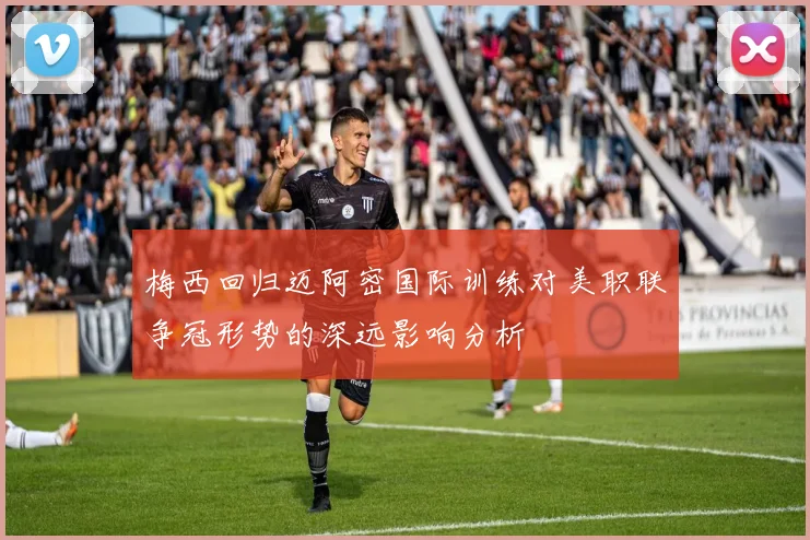 梅西回归迈阿密国际训练对美职联争冠形势的深远影响分析