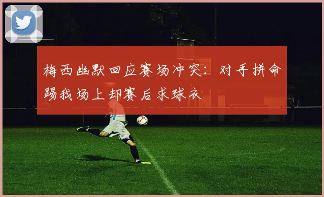 梅西幽默回应赛场冲突：对手拼命踢我场上却赛后求球衣