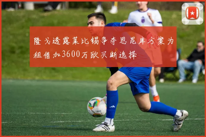隆戈透露莱比锡争夺恩昆库方案为租借加3600万欧买断选择