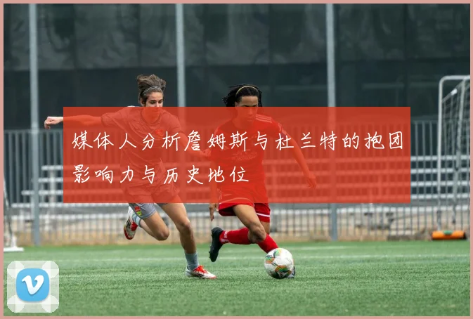 媒体人分析詹姆斯与杜兰特的抱团影响力与历史地位