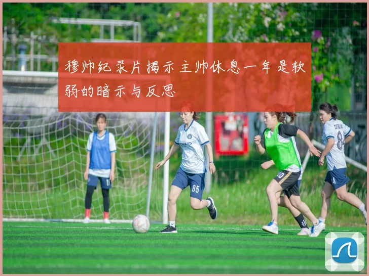 穆帅纪录片揭示主帅休息一年是软弱的暗示与反思